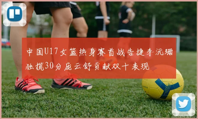 中国U17女篮热身赛首战告捷李沅珊独揽30分庞云舒贡献双十表现