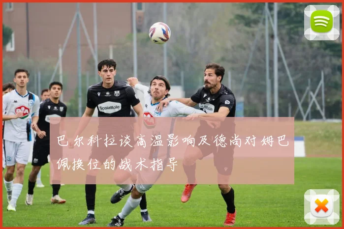 巴尔科拉谈高温影响及德尚对姆巴佩换位的战术指导