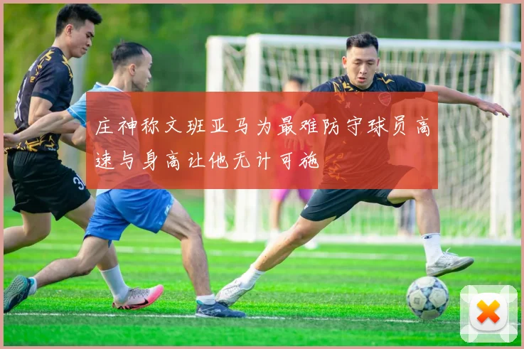 庄神称文班亚马为最难防守球员高速与身高让他无计可施