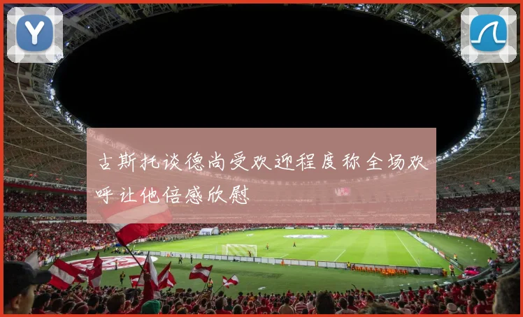 古斯托谈德尚受欢迎程度称全场欢呼让他倍感欣慰