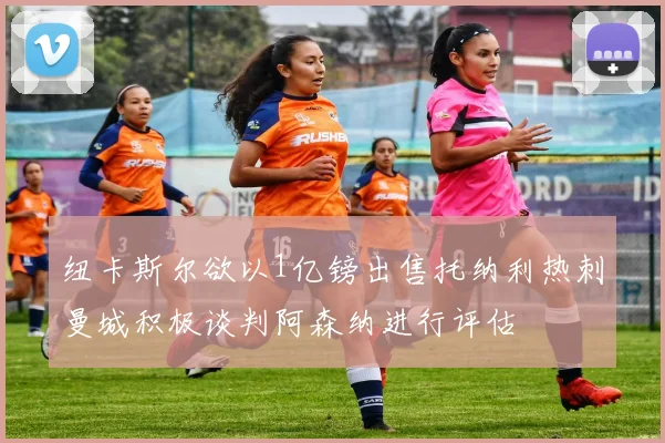纽卡斯尔欲以1亿镑出售托纳利热刺曼城积极谈判阿森纳进行评估