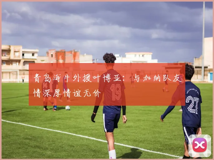 青岛海牛外援叶博亚：与加纳队友情深厚情谊无价