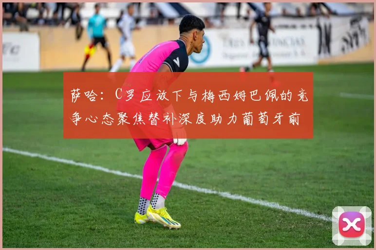 萨哈：C罗应放下与梅西姆巴佩的竞争心态聚焦替补深度助力葡萄牙前行