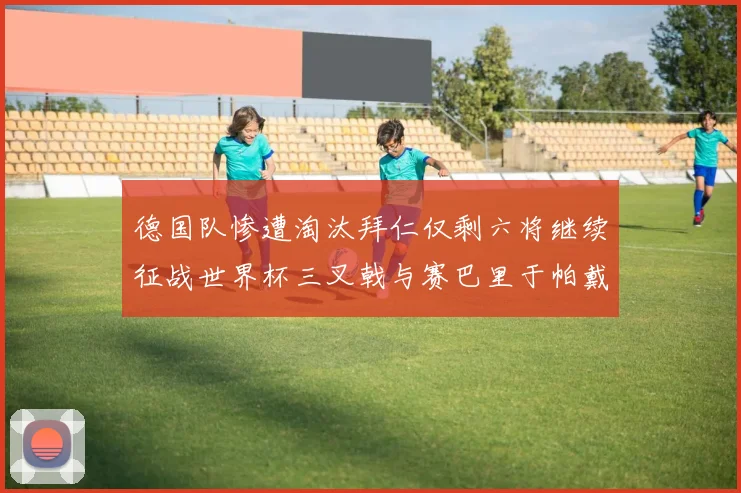 德国队惨遭淘汰拜仁仅剩六将继续征战世界杯三叉戟与赛巴里于帕戴维斯携手出战