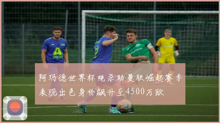 阿玛德世界杯绝杀助曼联崛起赛季表现出色身价飙升至4500万欧