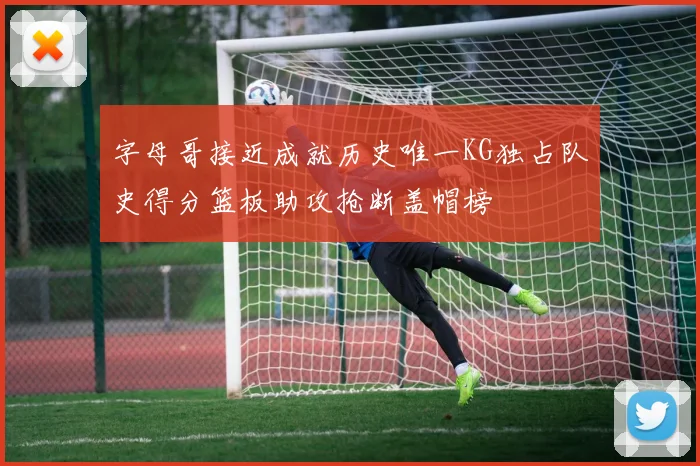 字母哥接近成就历史唯一KG独占队史得分篮板助攻抢断盖帽榜