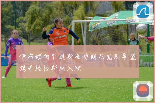 伊布倾向引进斯洛特朗尼克则希望携手格拉斯纳入职