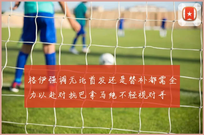 格伊强调无论首发还是替补都需全力以赴对抗巴拿马绝不轻视对手