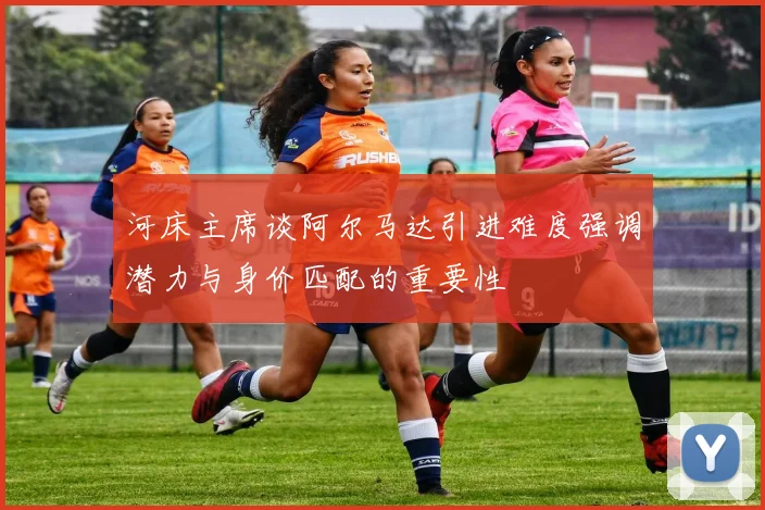 河床主席谈阿尔马达引进难度强调潜力与身价匹配的重要性