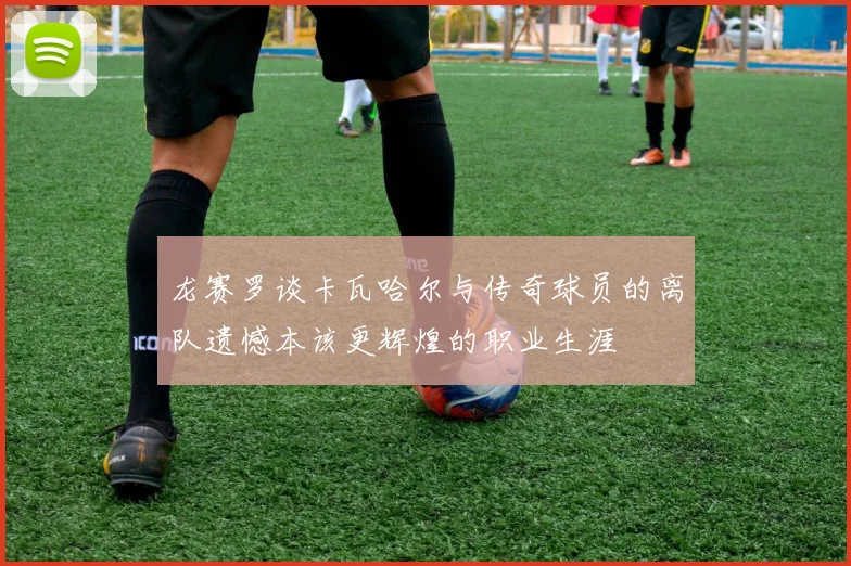龙赛罗谈卡瓦哈尔与传奇球员的离队遗憾本该更辉煌的职业生涯