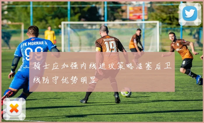 骑士应加强内线进攻策略活塞后卫线防守优势明显