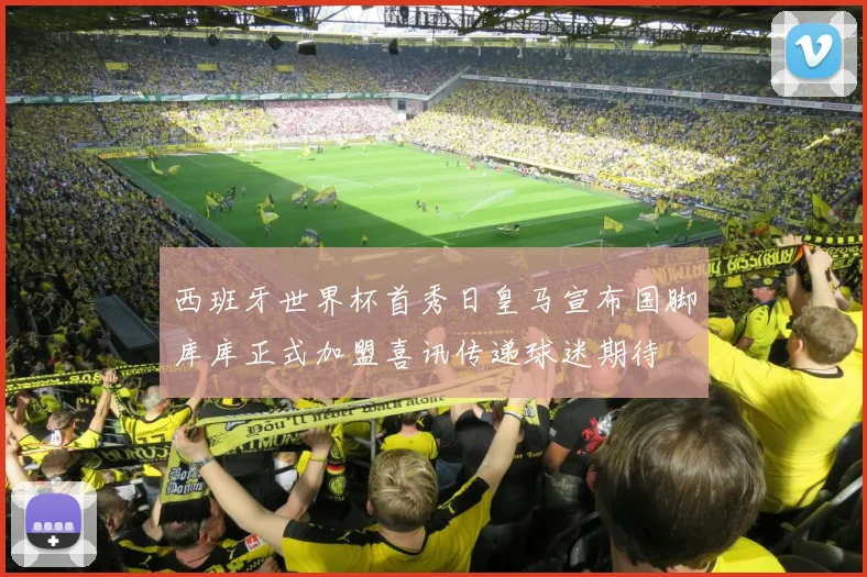西班牙世界杯首秀日皇马宣布国脚库库正式加盟喜讯传递球迷期待